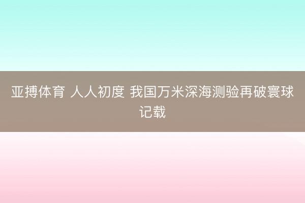 亚搏体育 人人初度 我国万米深海测验再破寰球记载