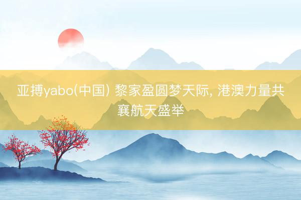 亚搏yabo(中国) 黎家盈圆梦天际， 港澳力量共襄航天盛举