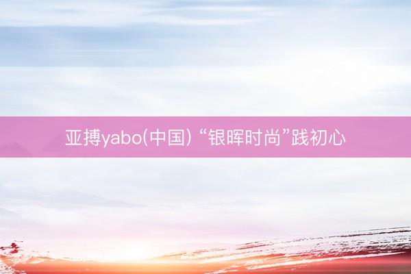 亚搏yabo(中国) “银晖时尚”践初心