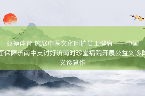 亚搏体育 施展中医文化呵护员工健康——中国地面保障济南中支讨好济南时珍堂病院开展公益义诊算作