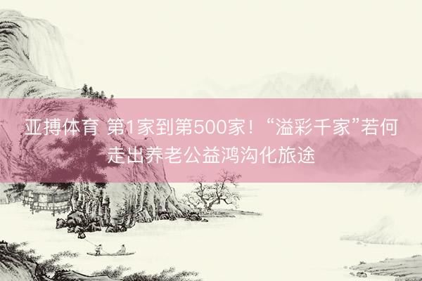 亚搏体育 第1家到第500家！“溢彩千家”若何走出养老公益鸿沟化旅途