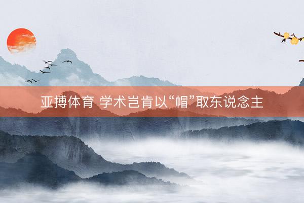 亚搏体育 学术岂肯以“帽”取东说念主