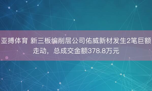亚搏体育 新三板编削层公司佑威新材发生2笔巨额走动，总成交金额378.8万元