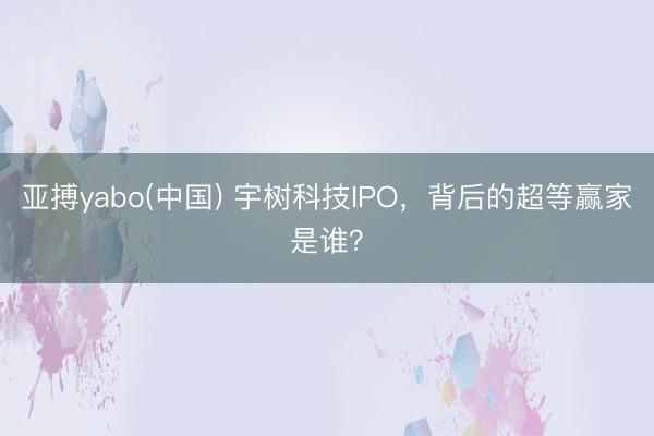 亚搏yabo(中国) 宇树科技IPO,背后的超等赢家是谁?