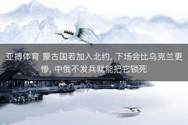 亚搏体育 蒙古国若加入北约， 下场会比乌克兰更惨， 中俄不发兵就能把它锁死