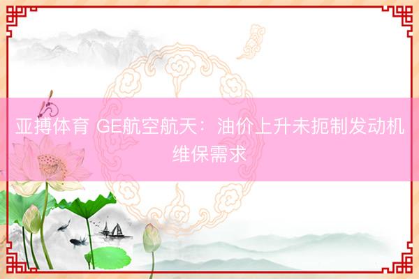 亚搏体育 GE航空航天：油价上升未扼制发动机维保需求