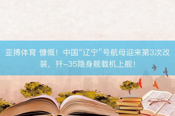 亚搏体育 慷慨！中国“辽宁”号航母迎来第3次改装，歼-35隐身舰载机上舰！