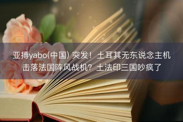 亚搏yabo(中国) 突发！土耳其无东说念主机击落法国阵风战机？土法印三国吵疯了