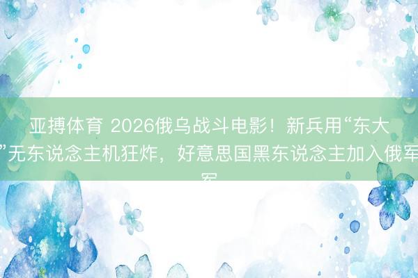 亚搏体育 2026俄乌战斗电影！新兵用“东大”无东说念主机狂炸，好意思国黑东说念主加入俄军