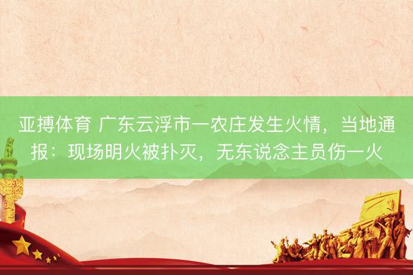 亚搏体育 广东云浮市一农庄发生火情，当地通报：现场明火被扑灭，无东说念主员伤一火