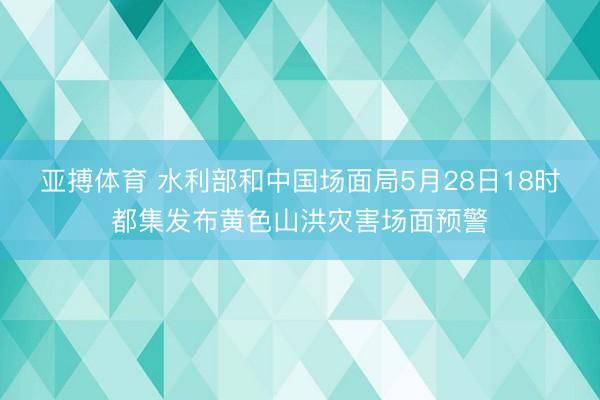 亚搏体育 水利部和中国场面局5月28日18时都集发布黄色山洪灾害场面预警