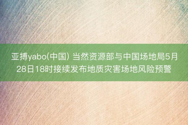 亚搏yabo(中国) 当然资源部与中国场地局5月28日18时接续发布地质灾害场地风险预警