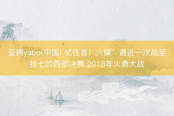 亚搏yabo(中国) 忆往昔！火媒：最近一次战至抢七的西部决赛 2018年火勇大战