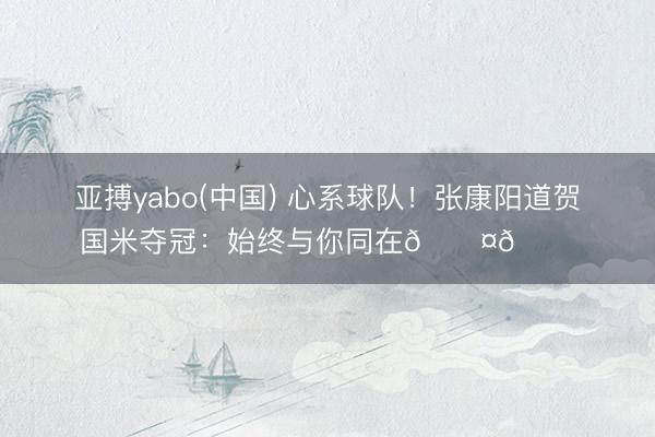 亚搏yabo(中国) 心系球队！张康阳道贺国米夺冠：始终与你同在🖤💙