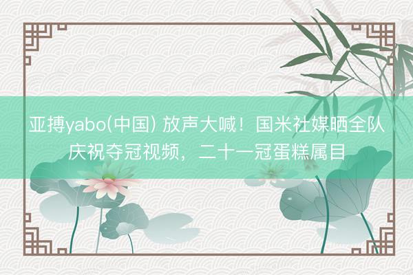 亚搏yabo(中国) 放声大喊！国米社媒晒全队庆祝夺冠视频，二十一冠蛋糕属目