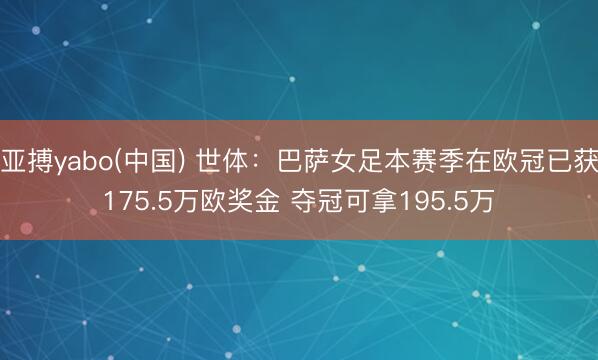 亚搏yabo(中国) 世体：巴萨女足本赛季在欧冠已获175.5万欧奖金 夺冠可拿195.5万