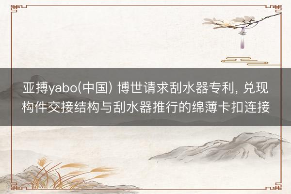 亚搏yabo(中国) 博世请求刮水器专利, 兑现构件交接结构与刮水器推行的绵薄卡扣连接