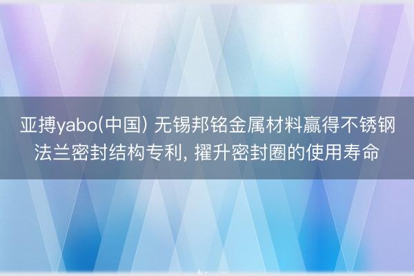 亚搏yabo(中国) 无锡邦铭金属材料赢得不锈钢法兰密封结构专利， 擢升密封圈的使用寿命