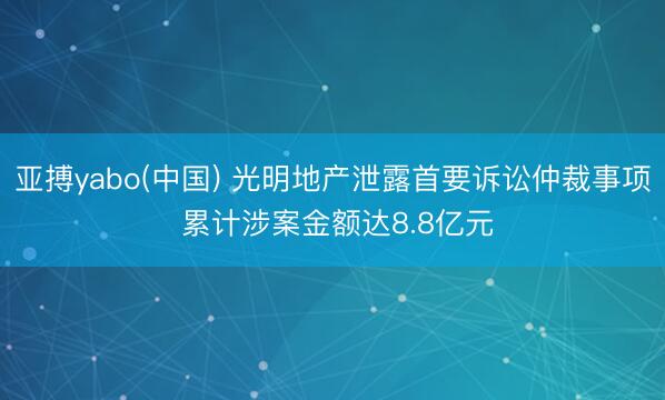 亚搏yabo(中国) 光明地产泄露首要诉讼仲裁事项 累计涉案金额达8.8亿元