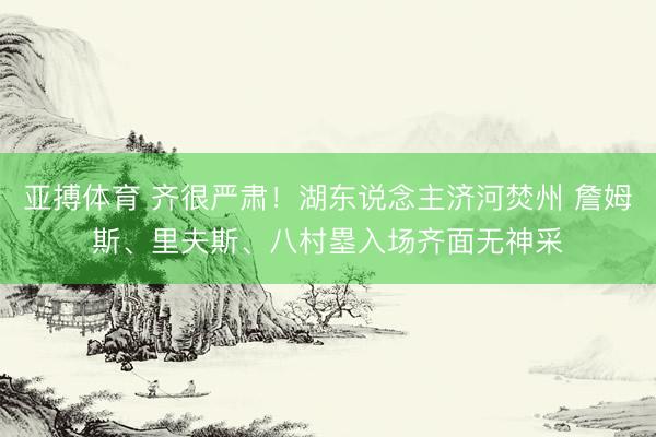 亚搏体育 齐很严肃！湖东说念主济河焚州 詹姆斯、里夫斯、八村塁入场齐面无神采