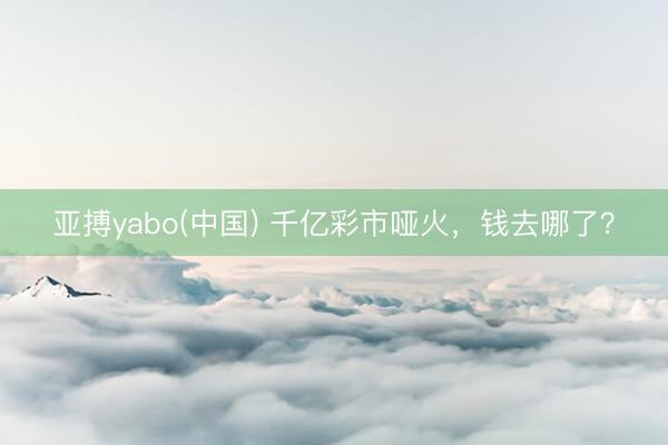 亚搏yabo(中国) 千亿彩市哑火，钱去哪了？