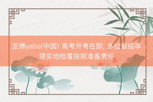 亚搏yabo(中国) 高考开考在即， 多位省级率领实地检覆按前准备责任
