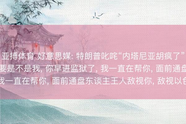 亚搏体育 好意思媒: 特朗普叱咤“内塔尼亚胡疯了”， 申斥“不知感德”， “要是不是我， 你早进监狱了， 我一直在帮你， 面前通盘东谈主王人敌视你， 敌视以色列”