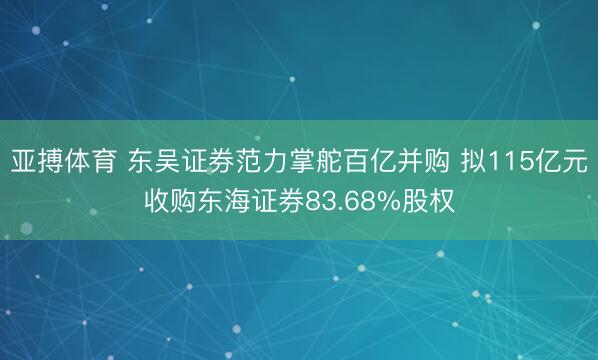 亚搏体育 东吴证券范力掌舵百亿并购 拟115亿元收购东海证券83.68%股权