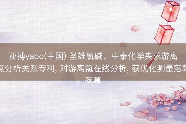 亚搏yabo(中国) 圣雄氯碱、中泰化学央求游离氯分析关系专利， 对游离氯在线分析， 获优化测量落幕