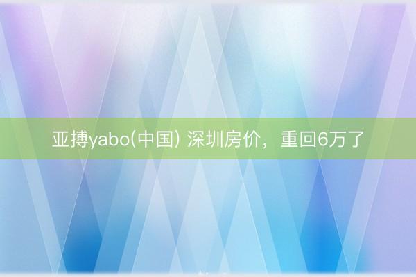 亚搏yabo(中国) 深圳房价，重回6万了