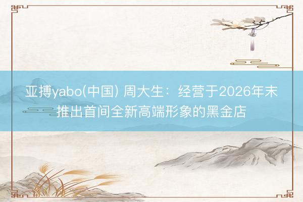 亚搏yabo(中国) 周大生：经营于2026年末推出首间全新高端形象的黑金店