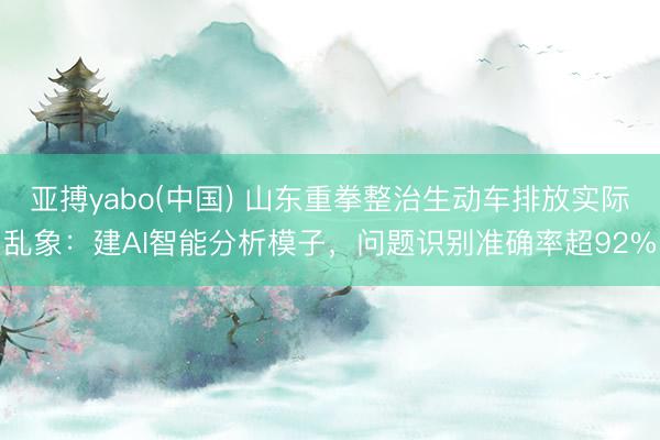 亚搏yabo(中国) 山东重拳整治生动车排放实际乱象：建AI智能分析模子，问题识别准确率超92%