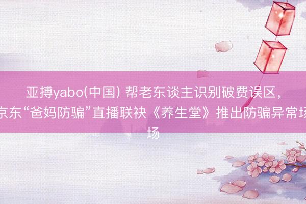 亚搏yabo(中国) 帮老东谈主识别破费误区，京东“爸妈防骗”直播联袂《养生堂》推出防骗异常场