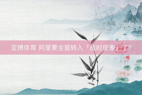 亚搏体育 阿里要全面转入「战时现象」了？