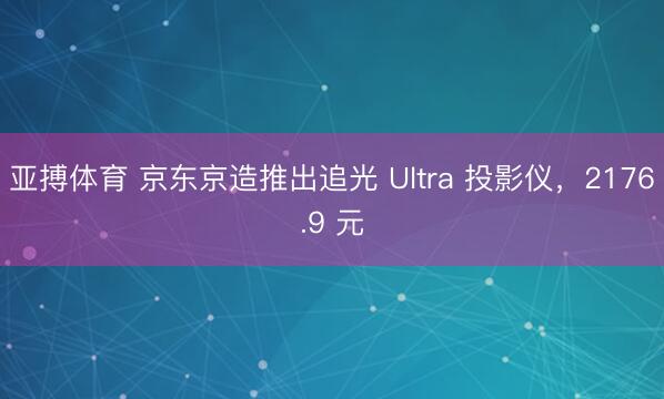 亚搏体育 京东京造推出追光 Ultra 投影仪，2176.9 元