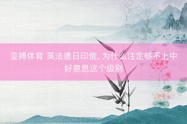亚搏体育 英法德日印俄， 为什么注定够不上中好意思这个级别