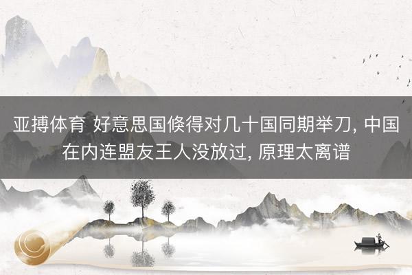 亚搏体育 好意思国倏得对几十国同期举刀, 中国在内连盟友王人没放过, 原理太离谱