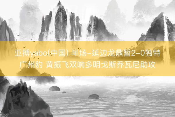 亚搏yabo(中国) 半场-延边龙鼎暂2-0独特广州豹 黄振飞双响多明戈斯乔瓦尼
