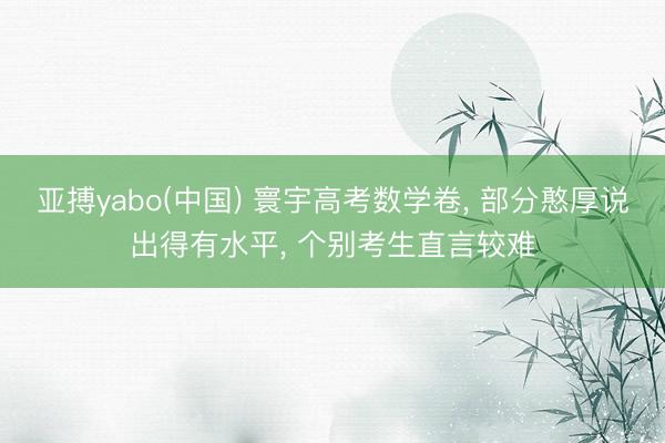 亚搏yabo(中国) 寰宇高考数学卷， 部分憨厚说出得有水平， 个别考生直言较难
