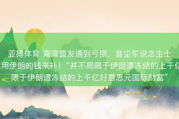 亚搏体育 海湾盟友遇到亏损，音尘东说念主士：好意思国推测打算用伊朗的钱来补！“并不局限于伊朗遭冻结的上千亿好意思元国际财富”