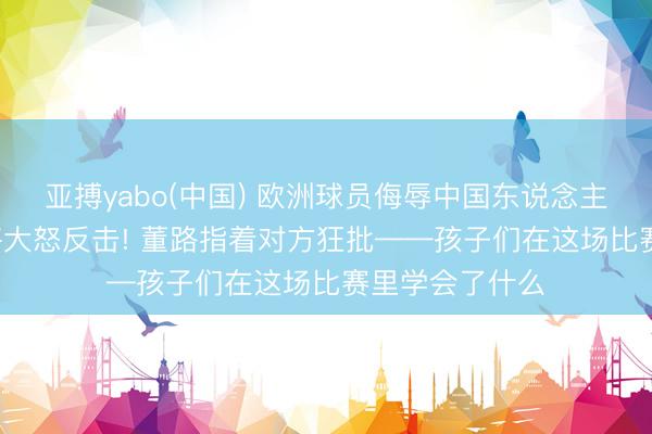 亚搏yabo(中国) 欧洲球员侮辱中国东说念主， 中国足球小将大怒反击! 董路指着对方狂批——孩子们在这场比赛里学会了什么