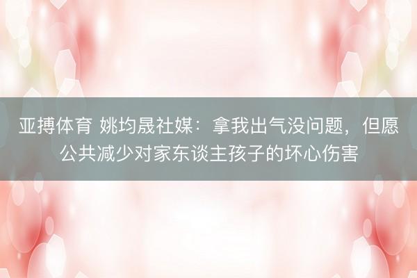 亚搏体育 姚均晟社媒：拿我出气没问题，但愿公共减少对家东谈主孩子的坏心伤害