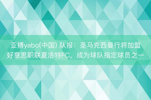 亚搏yabo(中国) 队报：圣马克西曼行将加盟好意思职联夏洛特FC，成为球队指定球员之一