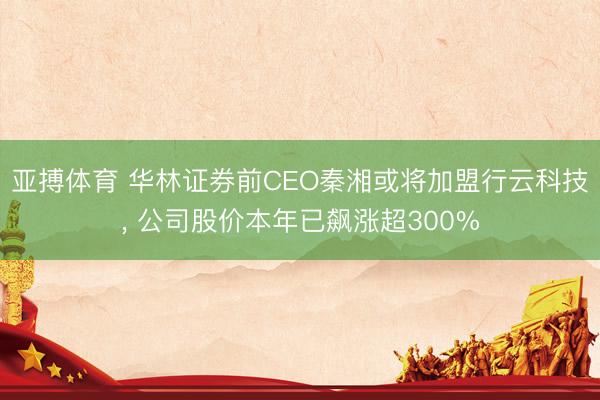 亚搏体育 华林证券前CEO秦湘或将加盟行云科技， 公司股价本年已飙涨超300%