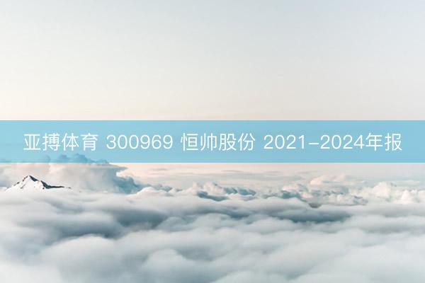 亚搏体育 300969 恒帅股份 2021-2024年报
