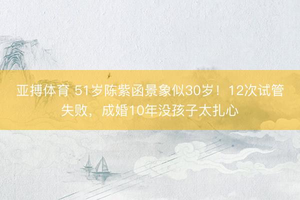 亚搏体育 51岁陈紫函景象似30岁！12次试管失败，成婚10年没孩子太扎心