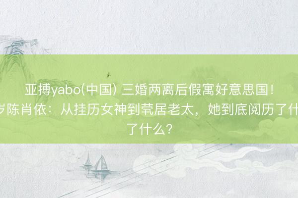 亚搏yabo(中国) 三婚两离后假寓好意思国！66岁陈肖依：从挂历女神到茕居老太，她到底阅历了什么？