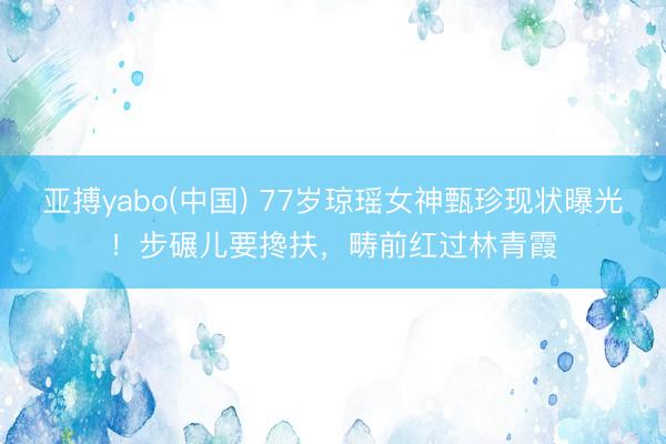 亚搏yabo(中国) 77岁琼瑶女神甄珍现状曝光!步碾儿要搀扶,畴前红过林青霞