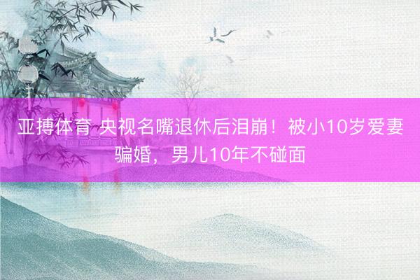 亚搏体育 央视名嘴退休后泪崩！被小10岁爱妻骗婚，男儿10年不碰面