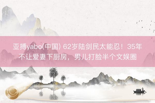亚搏yabo(中国) 62岁陆剑民太能忍！35年不让爱妻下厨房，男儿打脸半个文娱圈